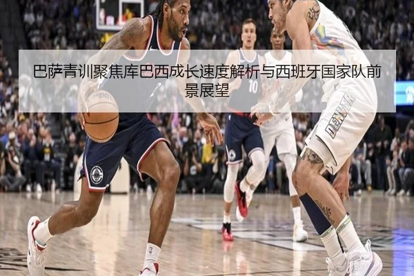 巴萨青训聚焦库巴西成长速度解析与西班牙国家队前景展望