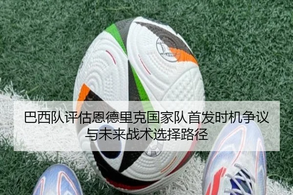 巴西队评估恩德里克国家队首发时机争议与未来战术选择路径