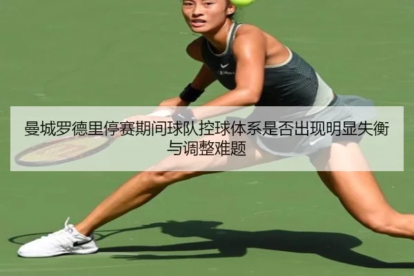 曼城罗德里停赛期间球队控球体系是否出现明显失衡与调整难题