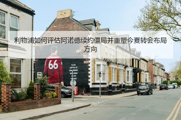 利物浦如何评估阿诺德续约僵局并重塑今夏转会布局方向