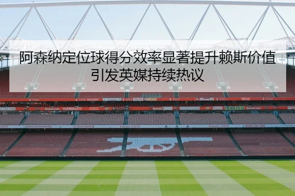 阿森纳定位球得分效率显著提升赖斯价值引发英媒持续热议